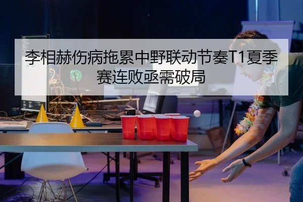 李相赫伤病拖累中野联动节奏T1夏季赛连败亟需破局