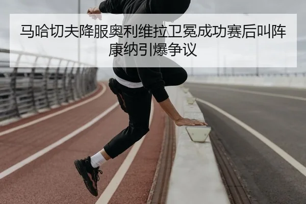 马哈切夫降服奥利维拉卫冕成功赛后叫阵康纳引爆争议